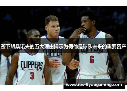 签下胡桑诺夫的五大理由揭示为何他是球队未来的重要资产