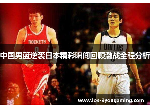 中国男篮逆袭日本精彩瞬间回顾激战全程分析