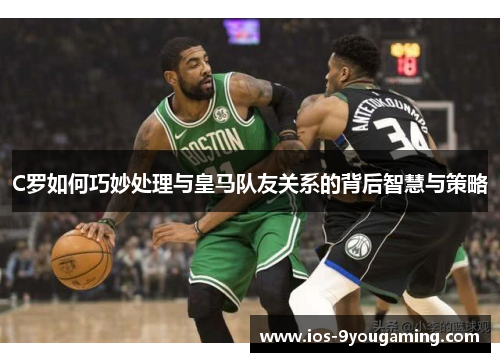 C罗如何巧妙处理与皇马队友关系的背后智慧与策略