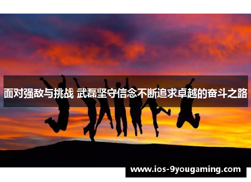 面对强敌与挑战 武磊坚守信念不断追求卓越的奋斗之路