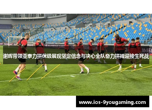 谢晖带领亚泰力拼保级展现坚定信念与决心全队奋力拼搏迎接生死战