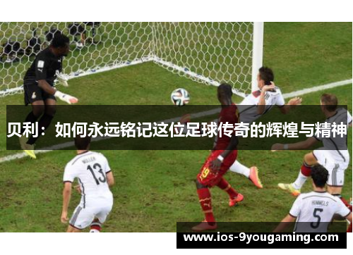 贝利：如何永远铭记这位足球传奇的辉煌与精神