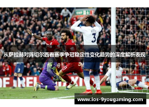 从萨拉赫对阵切尔西看赛季争冠稳定性变化趋势的深度解析表现
